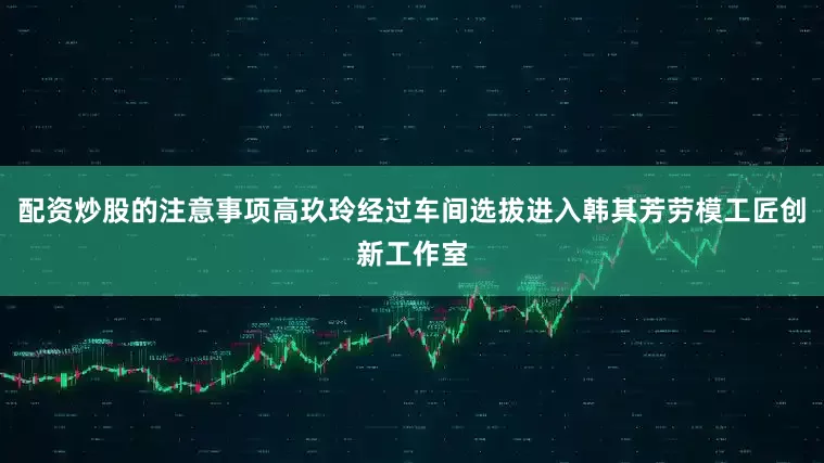 配资炒股的注意事项高玖玲经过车间选拔进入韩其芳劳模工匠创新工作室