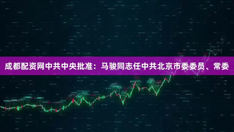 成都配资网中共中央批准：马骏同志任中共北京市委委员、常委