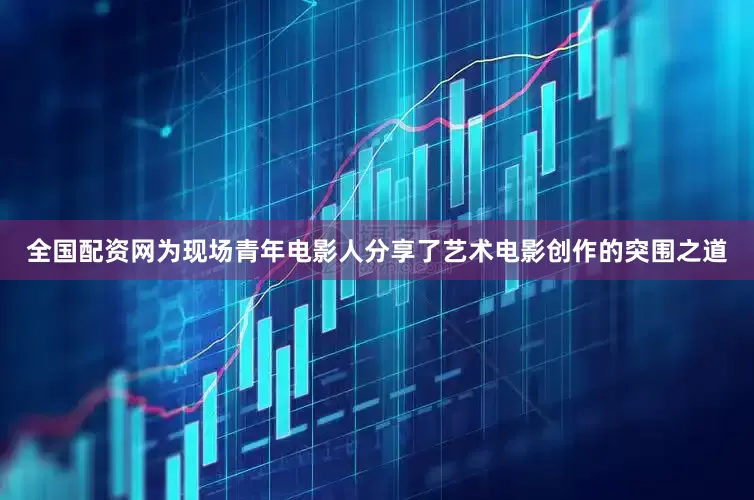 全国配资网为现场青年电影人分享了艺术电影创作的突围之道