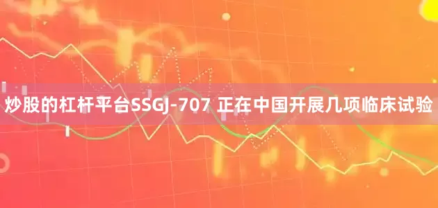 炒股的杠杆平台SSGJ-707 正在中国开展几项临床试验