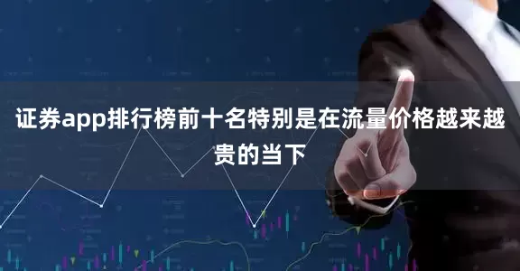 证券app排行榜前十名特别是在流量价格越来越贵的当下