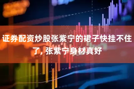 证券配资炒股张紫宁的裙子快挂不住了, 张紫宁身材真好