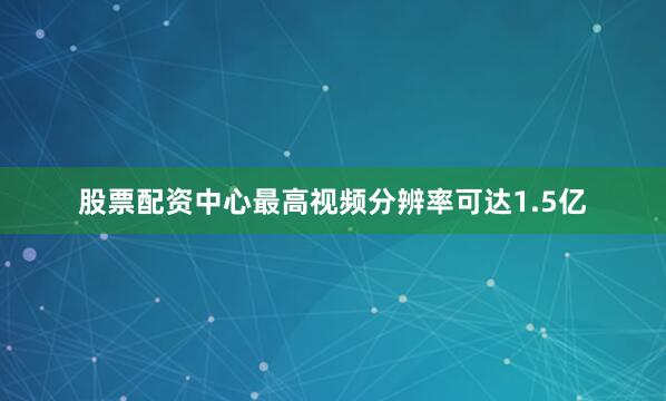 股票配资中心最高视频分辨率可达1.5亿
