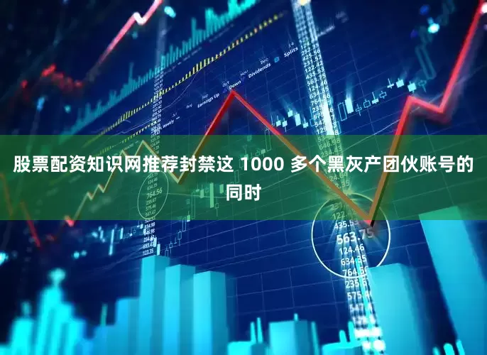 股票配资知识网推荐封禁这 1000 多个黑灰产团伙账号的同时